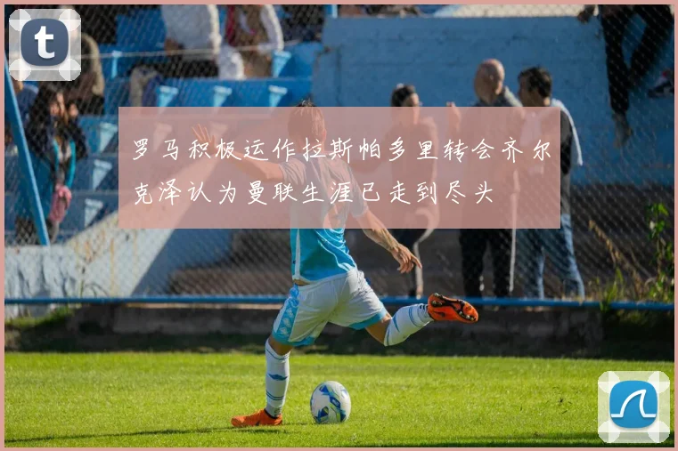 罗马积极运作拉斯帕多里转会齐尔克泽认为曼联生涯已走到尽头
