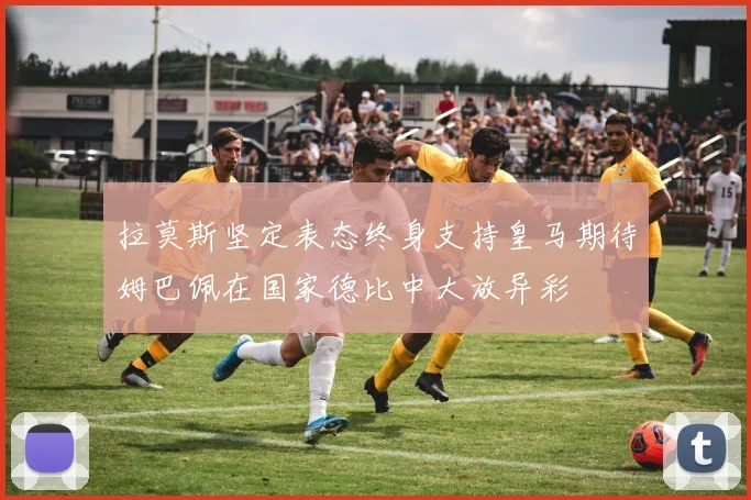 拉莫斯坚定表态终身支持皇马期待姆巴佩在国家德比中大放异彩