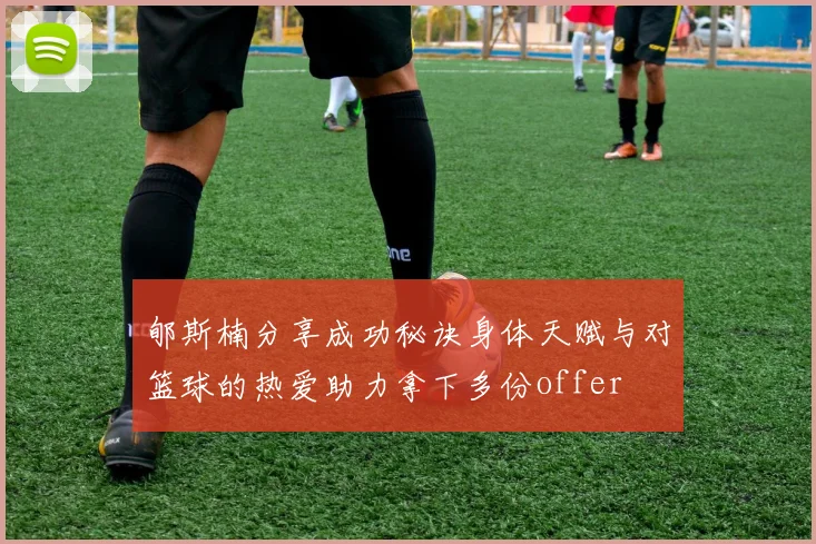 郇斯楠分享成功秘诀身体天赋与对篮球的热爱助力拿下多份offer