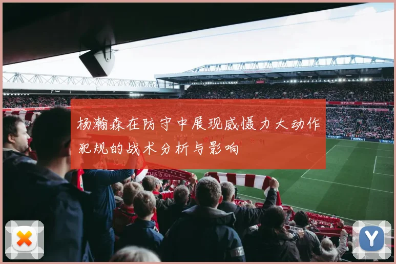 杨瀚森在防守中展现威慑力大动作犯规的战术分析与影响