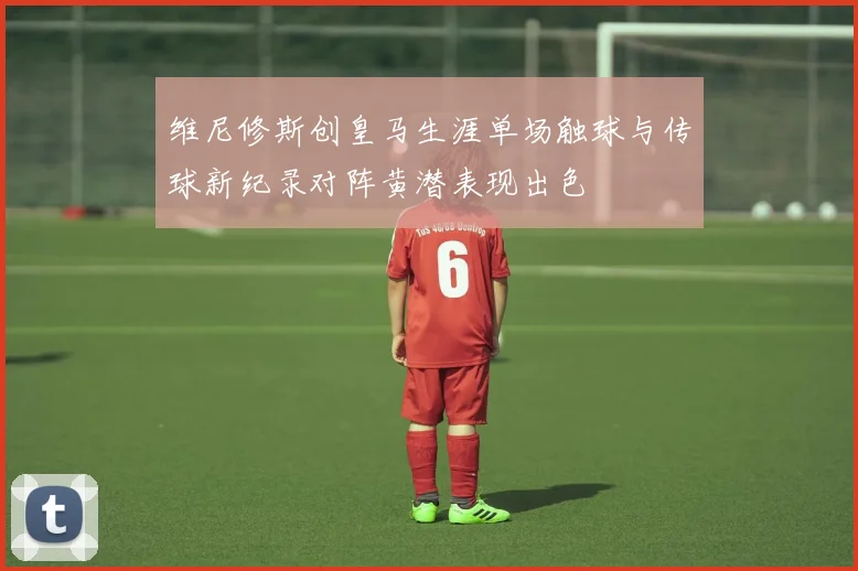 维尼修斯创皇马生涯单场触球与传球新纪录对阵黄潜表现出色