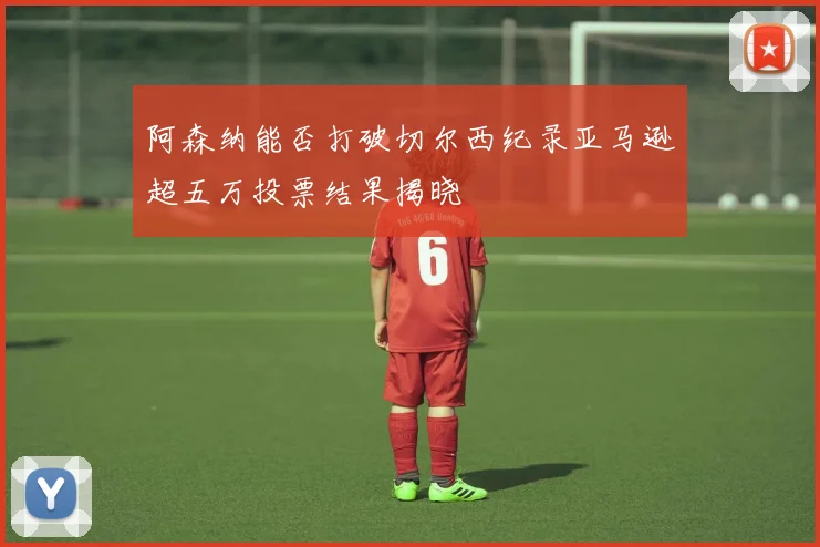 阿森纳能否打破切尔西纪录亚马逊超五万投票结果揭晓