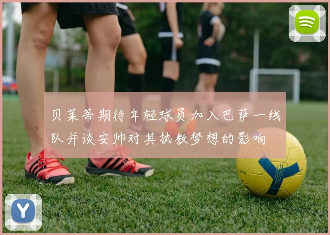贝莱蒂期待年轻球员加入巴萨一线队并谈安帅对其执教梦想的影响