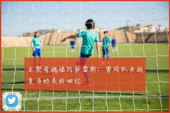 东契奇祝福冈萨雷斯：曾同队共战皇马的美好回忆