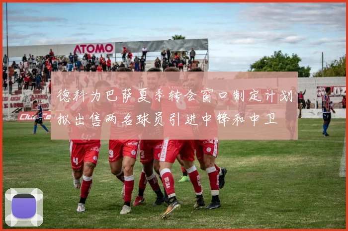 德科为巴萨夏季转会窗口制定计划拟出售两名球员引进中锋和中卫