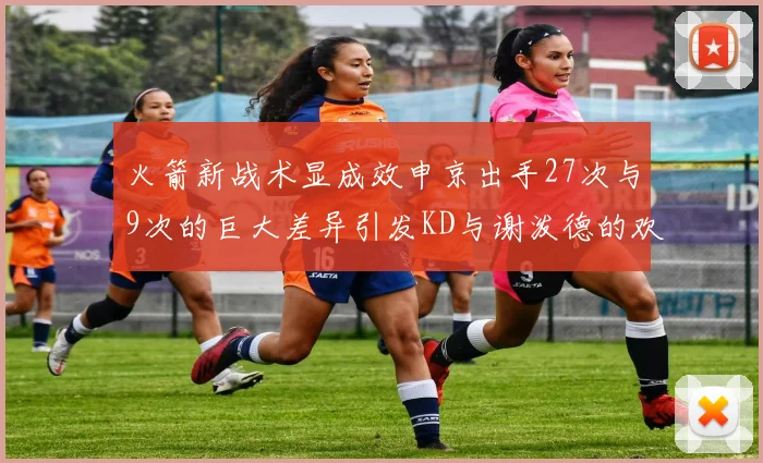 火箭新战术显成效申京出手27次与9次的巨大差异引发KD与谢泼德的欢笑