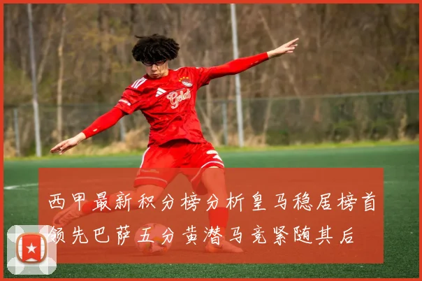西甲最新积分榜分析皇马稳居榜首领先巴萨五分黄潜马竞紧随其后