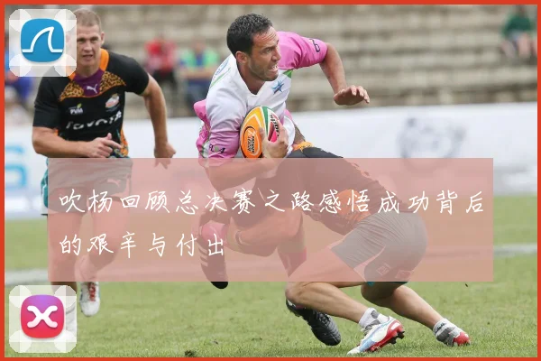 吹杨回顾总决赛之路感悟成功背后的艰辛与付出