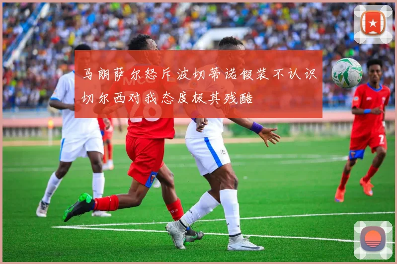 马朗萨尔怒斥波切蒂诺假装不认识切尔西对我态度极其残酷