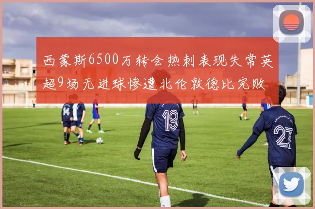 西蒙斯6500万转会热刺表现失常英超9场无进球惨遭北伦敦德比完败