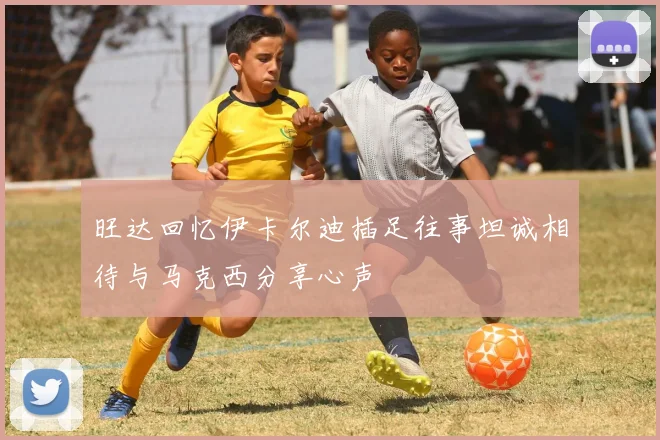 旺达回忆伊卡尔迪插足往事坦诚相待与马克西分享心声