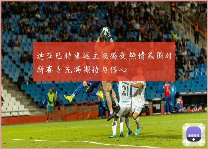 迪亚巴特重返主场感受热情氛围对新赛季充满期待与信心